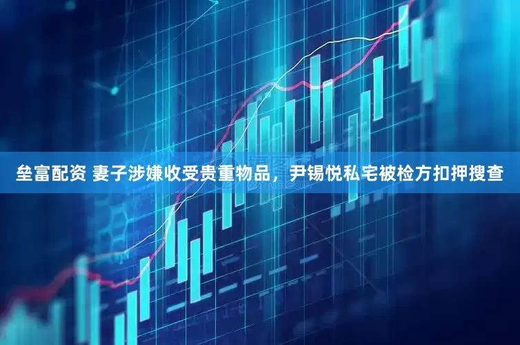 垒富配资 妻子涉嫌收受贵重物品，尹锡悦私宅被检方扣押搜查