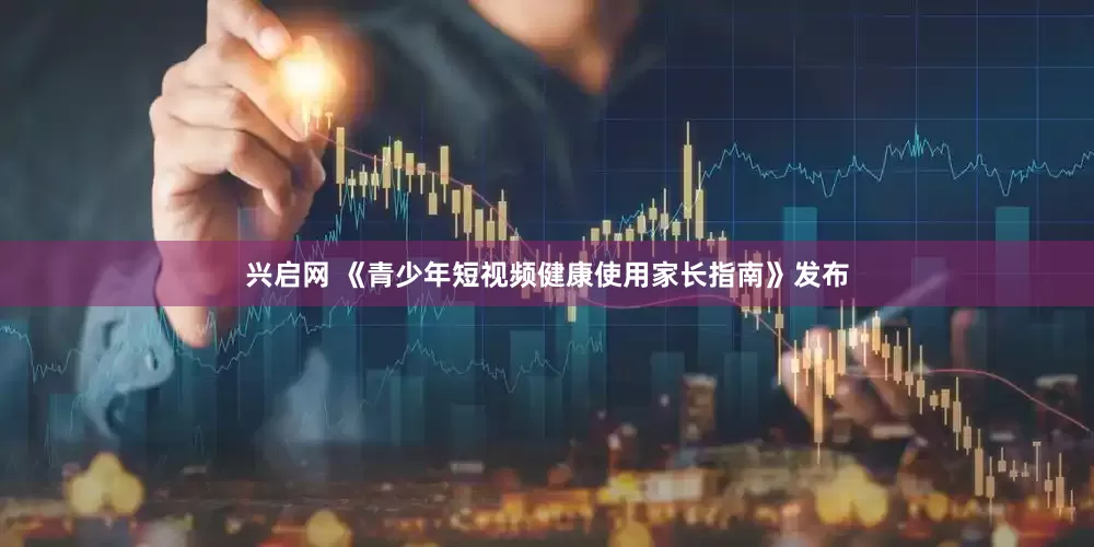 兴启网 《青少年短视频健康使用家长指南》发布