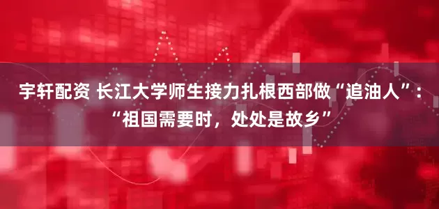 宇轩配资 长江大学师生接力扎根西部做“追油人”：“祖国需要时，处处是故乡”