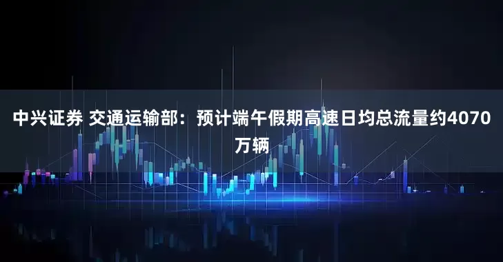 中兴证券 交通运输部：预计端午假期高速日均总流量约4070万辆