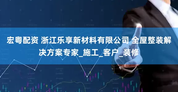 宏粤配资 浙江乐享新材料有限公司 全屋整装解决方案专家_施工_客户_装修