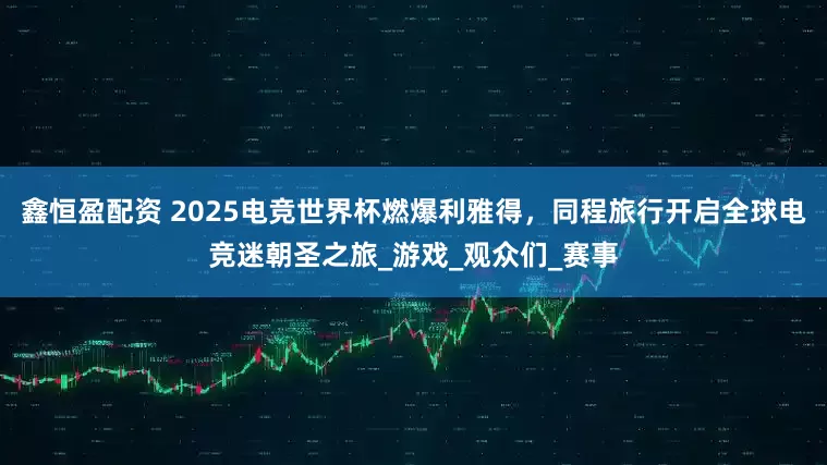 鑫恒盈配资 2025电竞世界杯燃爆利雅得，同程旅行开启全球电竞迷朝圣之旅_游戏_观众们_赛事