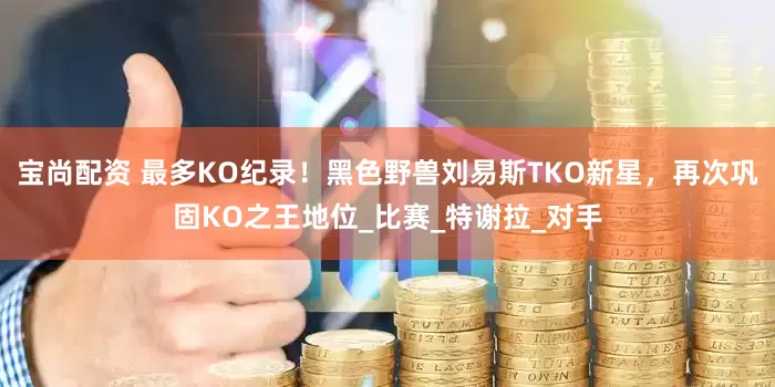 宝尚配资 最多KO纪录！黑色野兽刘易斯TKO新星，再次巩固KO之王地位_比赛_特谢拉_对手