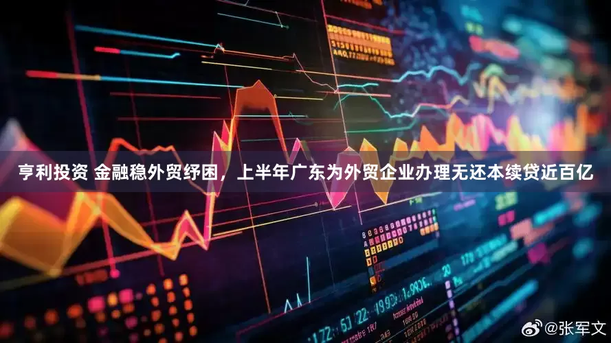 亨利投资 金融稳外贸纾困，上半年广东为外贸企业办理无还本续贷近百亿