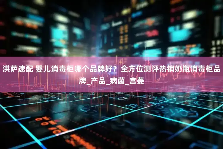 洪萨速配 婴儿消毒柜哪个品牌好？全方位测评热销奶瓶消毒柜品牌_产品_病菌_宫菱