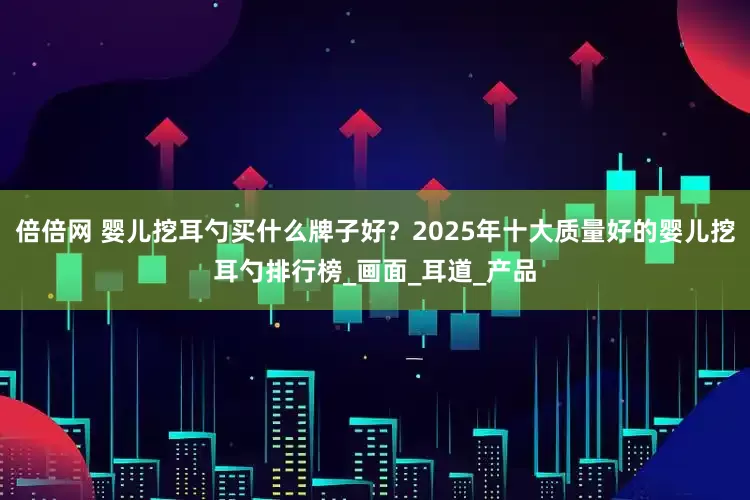 倍倍网 婴儿挖耳勺买什么牌子好？2025年十大质量好的婴儿挖耳勺排行榜_画面_耳道_产品