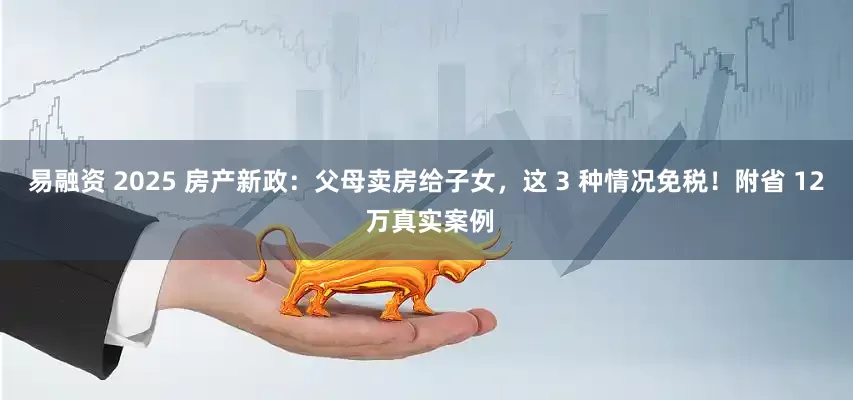 易融资 2025 房产新政：父母卖房给子女，这 3 种情况免税！附省 12 万真实案例