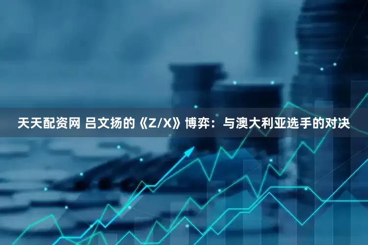 天天配资网 吕文扬的《Z/X》博弈：与澳大利亚选手的对决