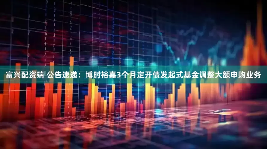 富兴配资端 公告速递：博时裕嘉3个月定开债发起式基金调整大额申购业务