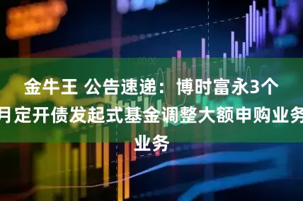 金牛王 公告速递：博时富永3个月定开债发起式基金调整大额申购业务