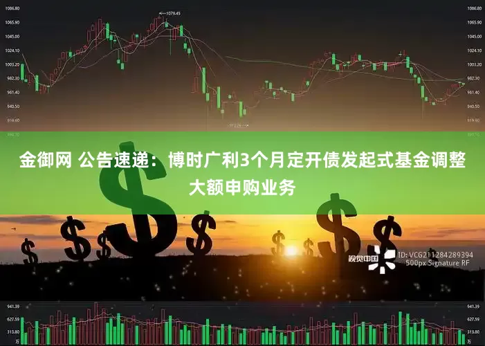 金御网 公告速递：博时广利3个月定开债发起式基金调整大额申购业务