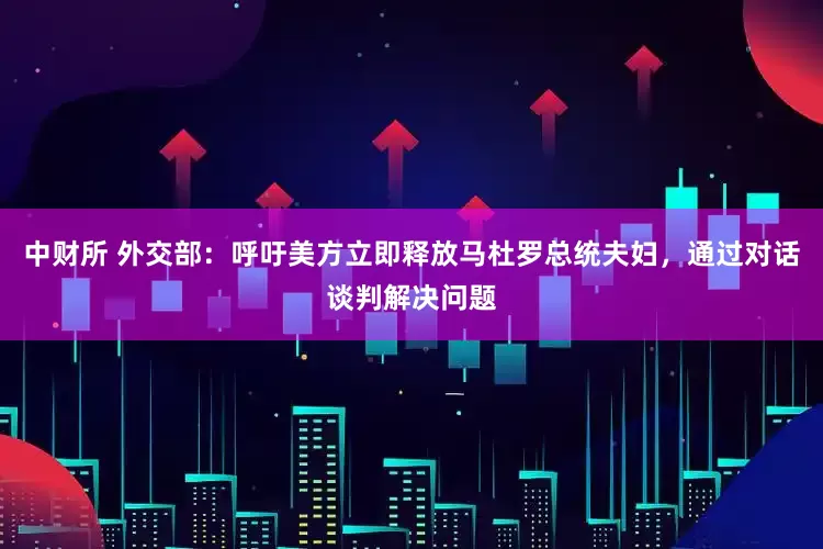 中财所 外交部：呼吁美方立即释放马杜罗总统夫妇，通过对话谈判解决问题