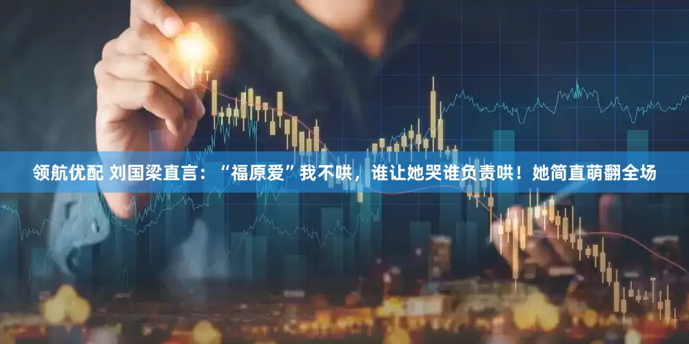 领航优配 刘国梁直言：“福原爱”我不哄，谁让她哭谁负责哄！她简直萌翻全场