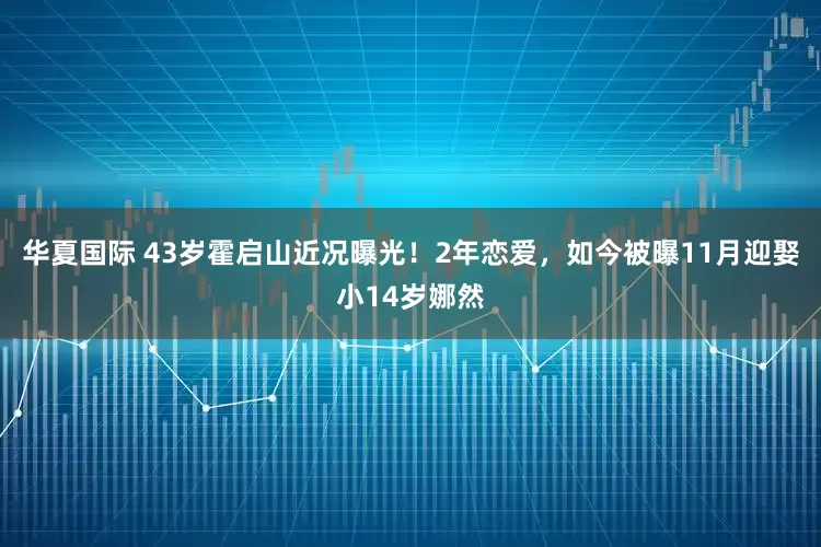 华夏国际 43岁霍启山近况曝光！2年恋爱，如今被曝11月迎娶小14岁娜然