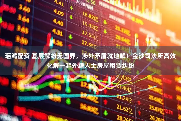 瑶鸿配资 基层解纷无国界，涉外矛盾就地解！金沙司法所高效化解一起外籍人士房屋租赁纠纷